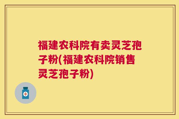福建农科院有卖灵芝孢子粉(福建农科院销售灵芝孢子粉)