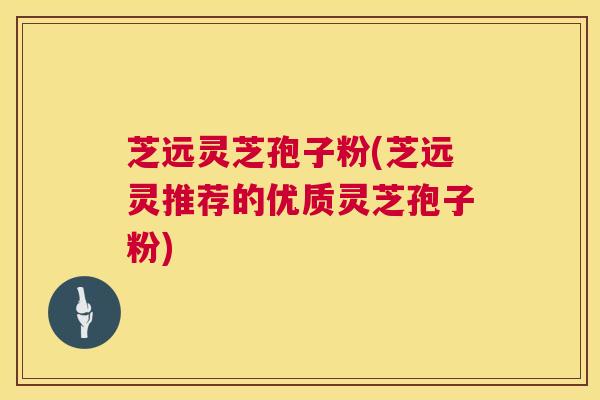 芝远灵芝孢子粉(芝远灵推荐的优质灵芝孢子粉)