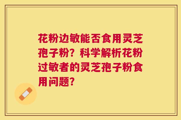 花粉边敏能否食用灵芝孢子粉?科学解析花粉者的灵芝孢子粉食用问题? 花粉边敏能否食用灵芝孢子粉?科学解析花粉者的灵芝孢子粉食用问题?