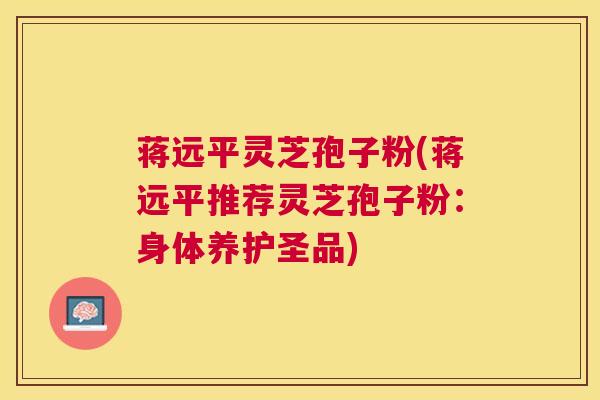 蒋远平灵芝孢子粉(蒋远平推荐灵芝孢子粉：身体养护圣品)