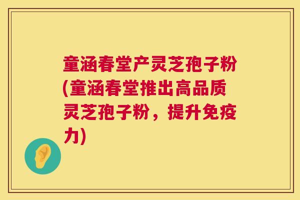 童涵春堂产灵芝孢子粉(童涵春堂推出高品质灵芝孢子粉,提升免疫力) 童涵春堂产灵芝孢子粉(童涵春堂推出高品质灵芝孢子粉,提升免疫力)