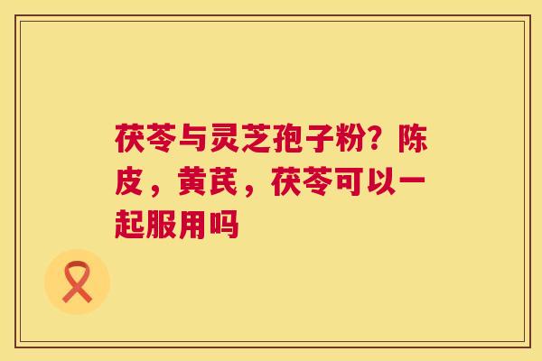 茯苓与灵芝孢子粉？陈皮，黄芪，茯苓可以一起服用吗