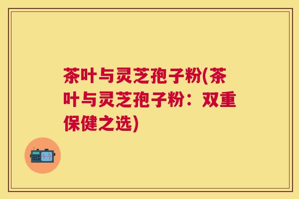 茶叶与灵芝孢子粉(茶叶与灵芝孢子粉:双重保健之选) 茶叶与灵芝孢子粉(茶叶与灵芝孢子粉:双重保健之选)