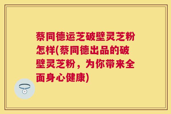 蔡同德运芝破壁灵芝粉怎样(蔡同德出品的破壁灵芝粉，为你带来全面身心健康)