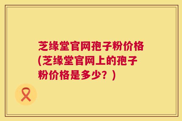芝缘堂官网孢子粉价格(芝缘堂官网上的孢子粉价格是多少？)