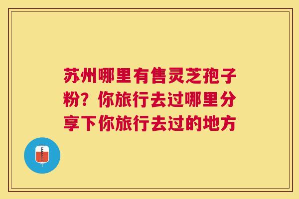 苏州哪里有售灵芝孢子粉?你旅行去过哪里分享下你旅行去过的地方 苏州哪里有售灵芝孢子粉?你旅行去过哪里分享下你旅行去过的地方