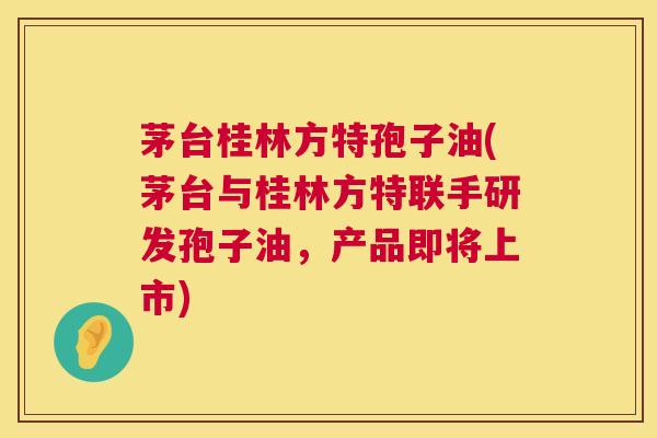 茅台桂林方特孢子油(茅台与桂林方特联手研发孢子油，产品即将上市)