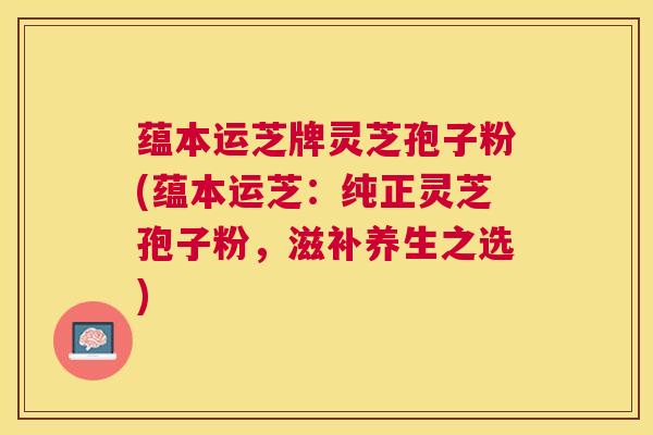 蕴本运芝牌灵芝孢子粉(蕴本运芝：纯正灵芝孢子粉，滋补养生之选)