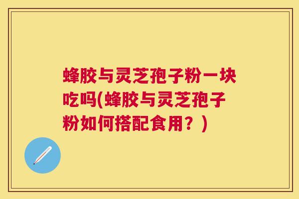 蜂胶与灵芝孢子粉一块吃吗(蜂胶与灵芝孢子粉如何搭配食用？)