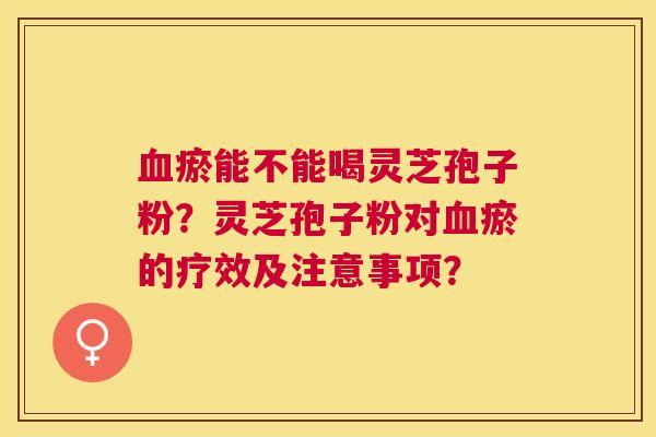 瘀能不能喝灵芝孢子粉?灵芝孢子粉对瘀的疗效及注意事项? 瘀能不能喝灵芝孢子粉?灵芝孢子粉对瘀的疗效及注意事项?