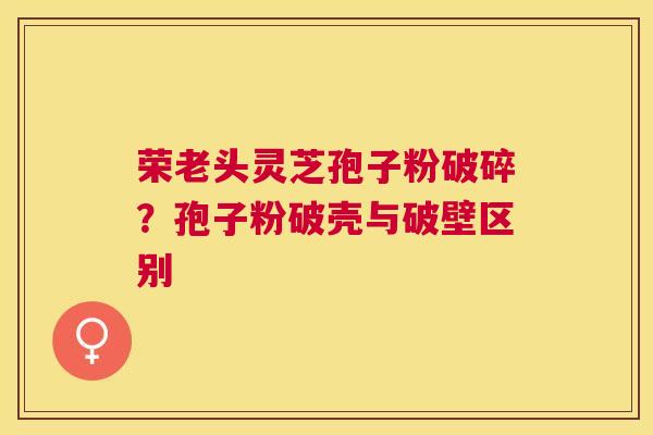 荣老头灵芝孢子粉破碎？孢子粉破壳与破壁区别