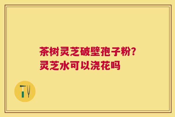 茶树灵芝破壁孢子粉？灵芝水可以浇花吗