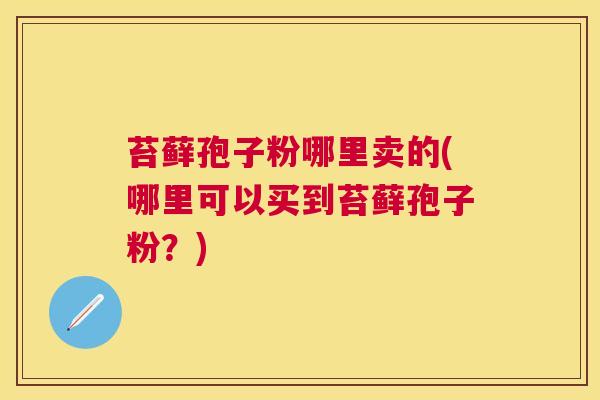 苔藓孢子粉哪里卖的(哪里可以买到苔藓孢子粉？)