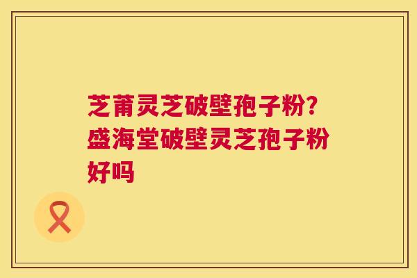 芝莆灵芝破壁孢子粉？盛海堂破壁灵芝孢子粉好吗