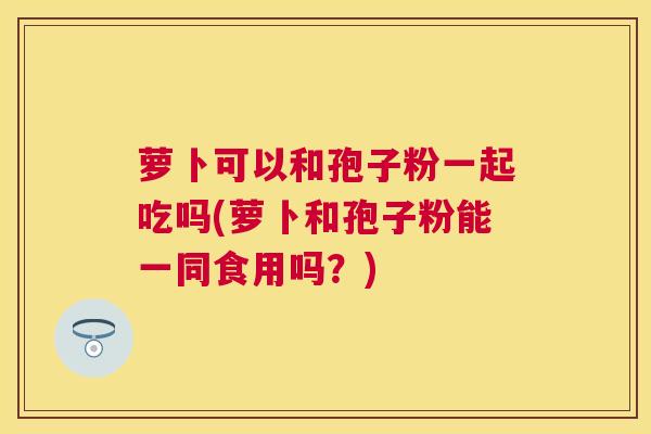 萝卜可以和孢子粉一起吃吗(萝卜和孢子粉能一同食用吗?) 萝卜可以和孢子粉一起吃吗(萝卜和孢子粉能一同食用吗?)