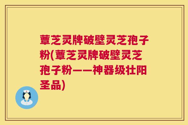 蕈芝灵牌破壁灵芝孢子粉(蕈芝灵牌破壁灵芝孢子粉——神器级壮阳圣品)