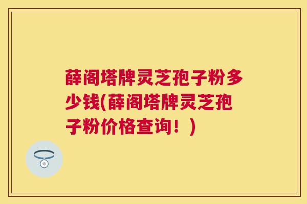 薛阁塔牌灵芝孢子粉多少钱(薛阁塔牌灵芝孢子粉价格查询!) 薛阁塔牌灵芝孢子粉多少钱(薛阁塔牌灵芝孢子粉价格查询!)
