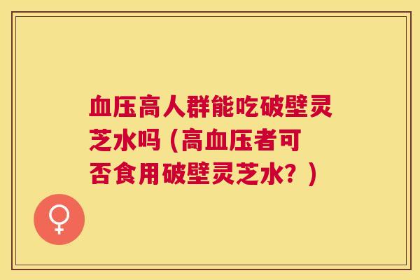高人群能吃破壁灵芝水吗 (高者可否食用破壁灵芝水?) 高人群能吃破壁灵芝水吗 (高者可否食用破壁灵芝水?)