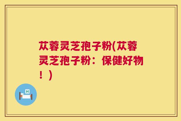 苁蓉灵芝孢子粉(苁蓉灵芝孢子粉：保健好物！)