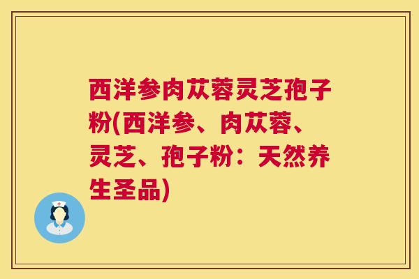 西洋参肉苁蓉灵芝孢子粉(西洋参、肉苁蓉、灵芝、孢子粉：天然养生圣品)