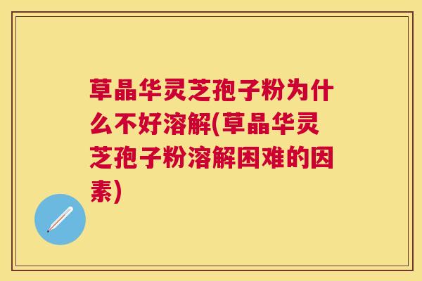 草晶华灵芝孢子粉为什么不好溶解(草晶华灵芝孢子粉溶解困难的因素)
