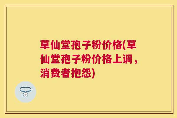 草仙堂孢子粉价格(草仙堂孢子粉价格上调，消费者抱怨)