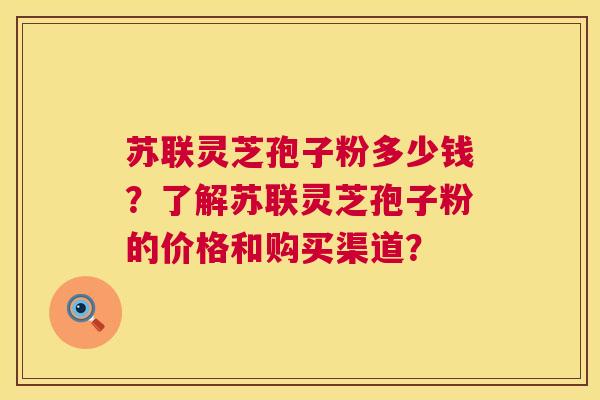 苏联灵芝孢子粉多少钱？了解苏联灵芝孢子粉的价格和购买渠道？