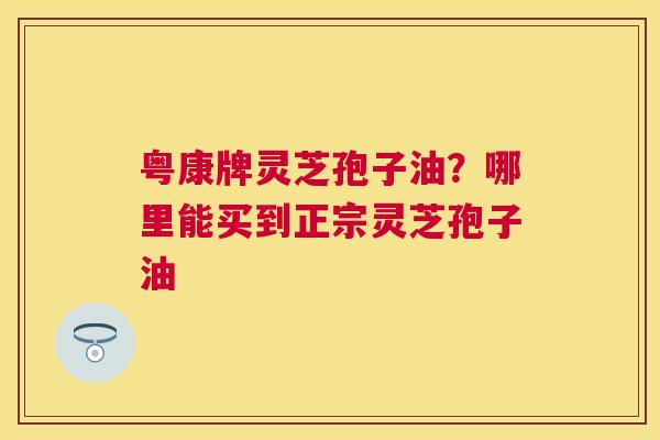 粤康牌灵芝孢子油?哪里能买到正宗灵芝孢子油 粤康牌灵芝孢子油?哪里能买到正宗灵芝孢子油