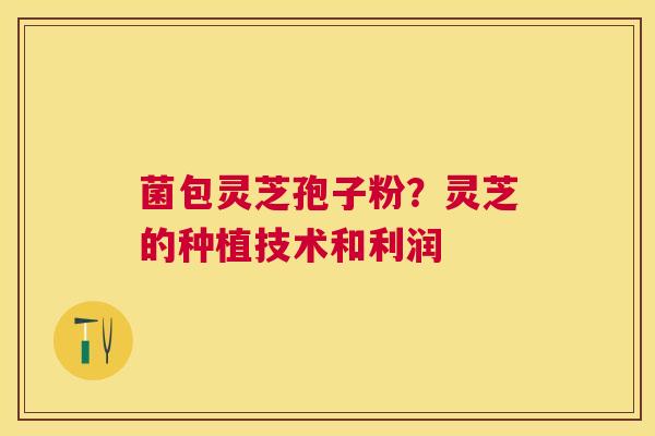 菌包灵芝孢子粉?灵芝的种植技术和利润 菌包灵芝孢子粉?灵芝的种植技术和利润