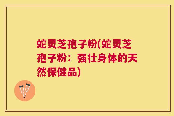蛇灵芝孢子粉(蛇灵芝孢子粉:强壮身体的天然保健品) 蛇灵芝孢子粉(蛇灵芝孢子粉:强壮身体的天然保健品)