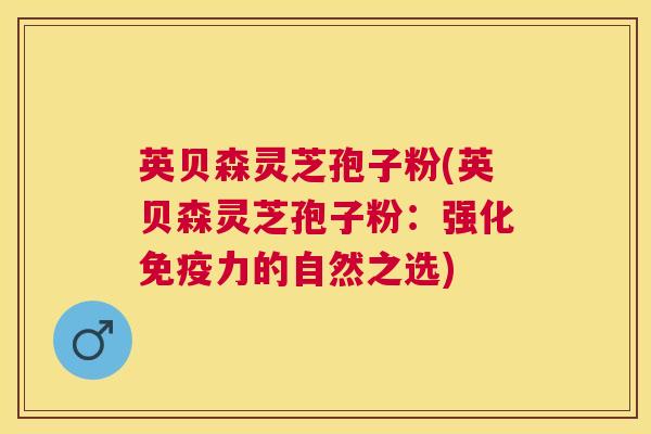英贝森灵芝孢子粉(英贝森灵芝孢子粉:强化免疫力的自然之选) 英贝森灵芝孢子粉(英贝森灵芝孢子粉:强化免疫力的自然之选)