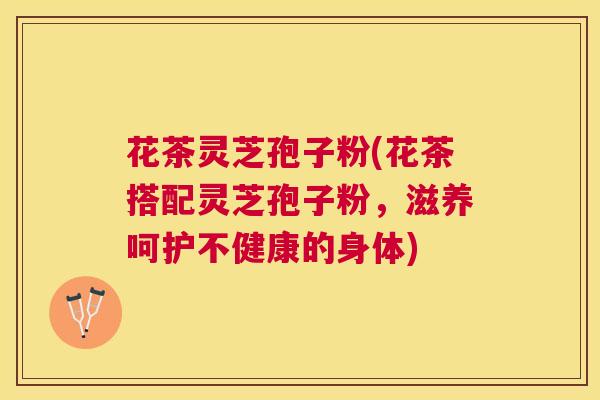 花茶灵芝孢子粉(花茶搭配灵芝孢子粉,滋养呵护不健康的身体) 花茶灵芝孢子粉(花茶搭配灵芝孢子粉,滋养呵护不健康的身体)