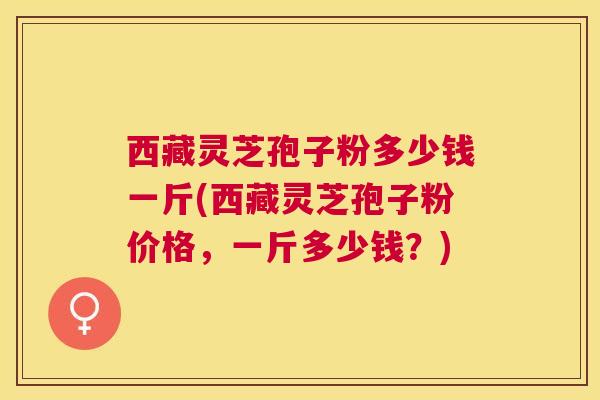 西藏灵芝孢子粉多少钱一斤(西藏灵芝孢子粉价格，一斤多少钱？)
