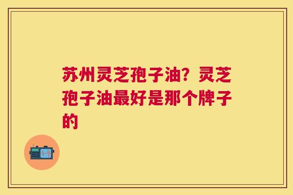苏州灵芝孢子油？灵芝孢子油好是那个牌子的