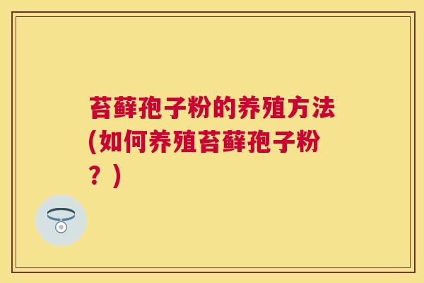苔藓孢子粉的养殖方法(如何养殖苔藓孢子粉?) 苔藓孢子粉的养殖方法(如何养殖苔藓孢子粉?)
