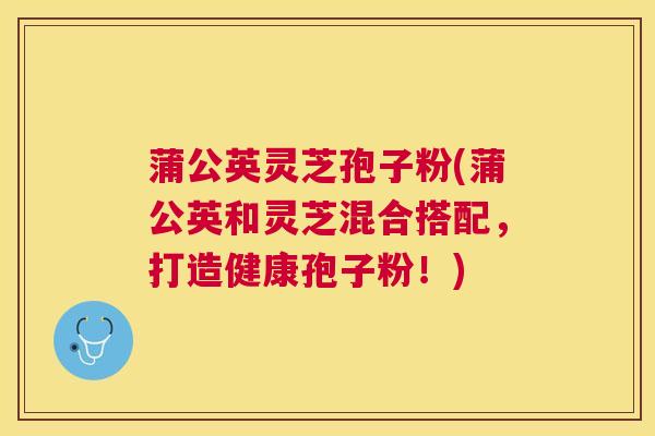 蒲公英灵芝孢子粉(蒲公英和灵芝混合搭配,打造健康孢子粉!) 蒲公英灵芝孢子粉(蒲公英和灵芝混合搭配,打造健康孢子粉!)