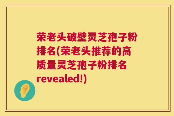荣老头破壁灵芝孢子粉排名(荣老头推荐的高质量灵芝孢子粉排名 revealed!) 荣老头破壁灵芝孢子粉排名(荣老头推荐的高质量灵芝孢子粉排名 revealed!)