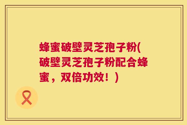 蜂蜜破壁灵芝孢子粉(破壁灵芝孢子粉配合蜂蜜，双倍功效！)