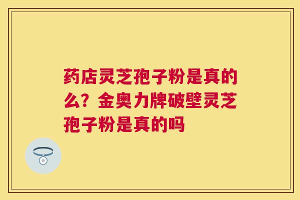 药店灵芝孢子粉是真的么?金奥力牌破壁灵芝孢子粉是真的吗 药店灵芝孢子粉是真的么?金奥力牌破壁灵芝孢子粉是真的吗