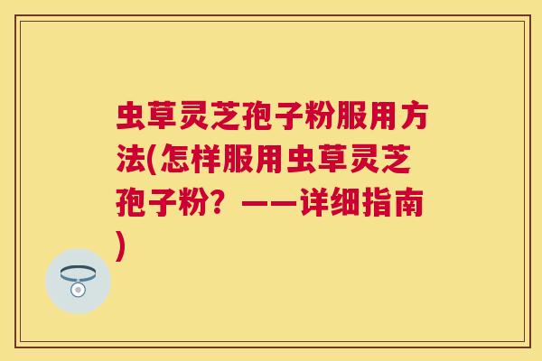 虫草灵芝孢子粉服用方法(怎样服用虫草灵芝孢子粉?——详细指南) 虫草灵芝孢子粉服用方法(怎样服用虫草灵芝孢子粉?——详细指南)