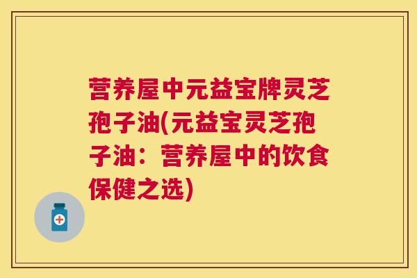 营养屋中元益宝牌灵芝孢子油(元益宝灵芝孢子油：营养屋中的饮食保健之选)