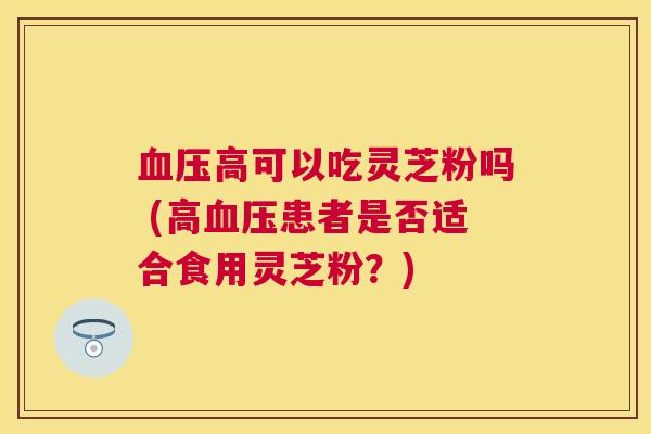 高可以吃灵芝粉吗 (高患者是否适合食用灵芝粉?) 高可以吃灵芝粉吗 (高患者是否适合食用灵芝粉?)