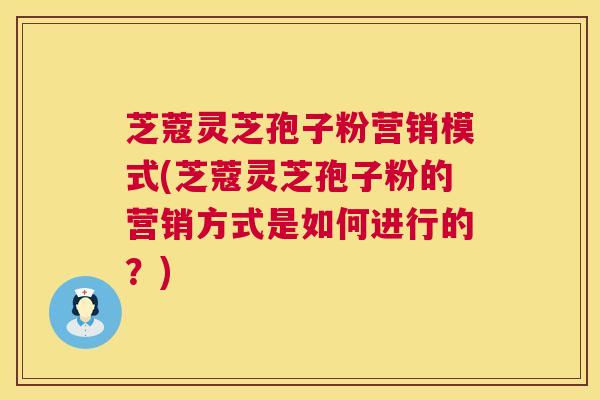 芝蔻灵芝孢子粉营销模式(芝蔻灵芝孢子粉的营销方式是如何进行的?) 芝蔻灵芝孢子粉营销模式(芝蔻灵芝孢子粉的营销方式是如何进行的?)