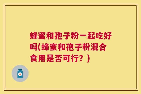 蜂蜜和孢子粉一起吃好吗(蜂蜜和孢子粉混合食用是否可行?) 蜂蜜和孢子粉一起吃好吗(蜂蜜和孢子粉混合食用是否可行?)