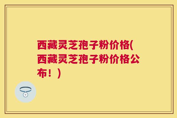 西藏灵芝孢子粉价格(西藏灵芝孢子粉价格公布!) 西藏灵芝孢子粉价格(西藏灵芝孢子粉价格公布!)