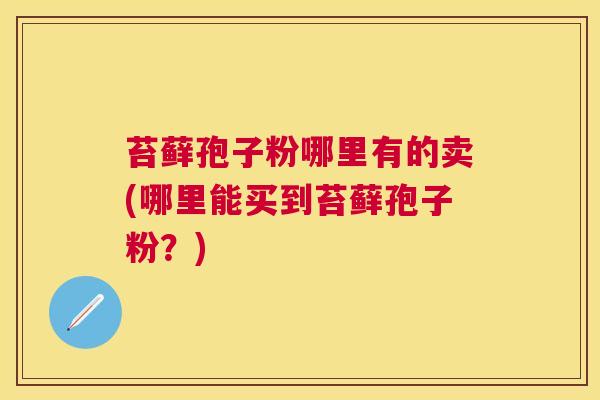 苔藓孢子粉哪里有的卖(哪里能买到苔藓孢子粉?) 苔藓孢子粉哪里有的卖(哪里能买到苔藓孢子粉?)