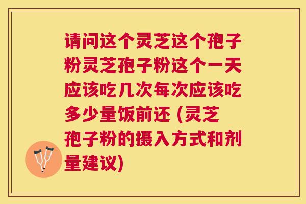 请问这个灵芝这个孢子粉灵芝孢子粉这个一天应该吃几次每次应该吃多少量饭前还 (灵芝孢子粉的摄入方式和剂量建议) 请问这个灵芝这个孢子粉灵芝孢子粉这个一天应该吃几次每次应该吃多少量饭前还 (灵芝孢子粉的摄入方式和剂量建议)