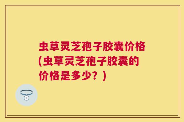 虫草灵芝孢子胶囊价格(虫草灵芝孢子胶囊的价格是多少？)