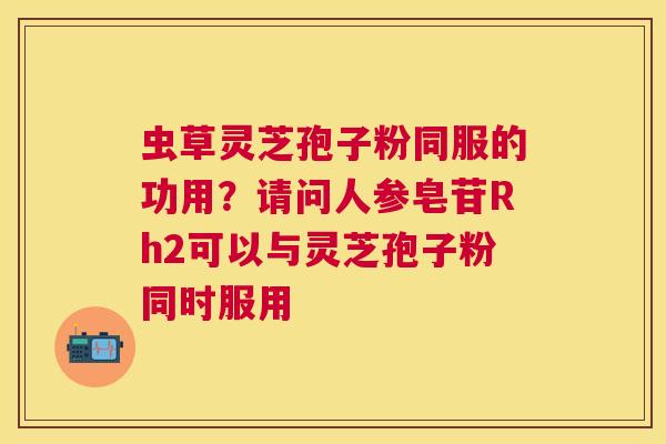 虫草灵芝孢子粉同服的功用?请问人参皂苷Rh2可以与灵芝孢子粉同时服用 虫草灵芝孢子粉同服的功用?请问人参皂苷Rh2可以与灵芝孢子粉同时服用