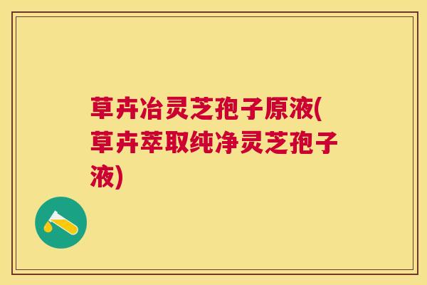 草卉冶灵芝孢子原液(草卉萃取纯净灵芝孢子液) 草卉冶灵芝孢子原液(草卉萃取纯净灵芝孢子液)
